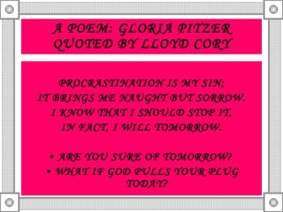 A POEM: GLORIA PITZER QUOTED BY LLOYD CORY PROCRASTINATION IS MY SIN; IT BRINGS ME NAUGHT BUT SORROW. I KNOW THAT I SHOULD STOP IT, IN FACT, I WILL TOMORROW. ARE YOU SURE OF TOMORROW?  WHAT IF GOD PULLS YOUR PLUG TODAY? 