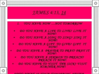 JAMES 4:13,  14   YOU HAVE NOW …NOT TOMORROW DO YOU HAVE A LIFE TO LIVE? LIVE IT NOW!  DO YOU HAVE A SONG TO SING? SING IT NOW! DO YOU HAVE A GIFT  TO GIVE? GIFT  IT  NOW! DO YOU HAVE A  PRAYER TO PRAY? PRAY IT NOW!  DO YOU HAVE A SERMON TO PREACH?  PREACH IT NOW!  DO YOU HAVE TO VISIT  THE SICK? VISIT  HIM/HER NOW! WHY? WHAT IF YOUR TOMORROW  NEVER  COMES! 