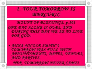 2. YOUR TOMORROW IS MERCURIC MOUNT OF BLESSINGS, p.101 ONE DAY ALONE IS OURS, AND DURING THIS DAY WE AE TO LIVE FOR GOD. ANNA-NICOLE SMITH’S TOMORROW WAS FULL WITH APPOINTSMENTS, DATES, VENUES, AND PARTIES. HER  TOMORROW NEVER CAME! 