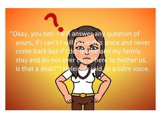 Okay, you bet! I will answer any question of 
yours, if I cant I will leave this place and never 
come back but if I do, let me and my family 
stay and do not ever come here to bother us, 
is that a deal?! Heleinah said, in a calm voice. 
 