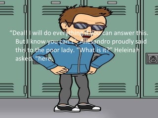 Deal! I will do everything if you can answer this. 
But I know you cant. Allesandro proudly said 
this to the poor lady. What is it? Heleinah 
asked. here, 
 