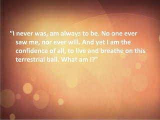 I never was, am always to be. No one ever 
saw me, nor ever will. And yet I am the 
confidence of all, to live and breathe on this 
terrestrial ball. What am I? 
 