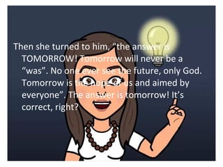Then she turned to him, the answer is 
TOMORROW! Tomorrow will never be a 
was. No one ever see the future, only God. 
Tomorrow is the hope of us and aimed by 
everyone. The answer is tomorrow! Its 
correct, right? 
 