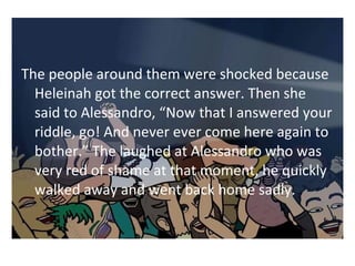 The people around them were shocked because 
Heleinah got the correct answer. Then she 
said to Alessandro, Now that I answered your 
riddle, go! And never ever come here again to 
bother. The laughed at Alessandro who was 
very red of shame at that moment, he quickly 
walked away and went back home sadly. 
 