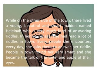 While on the other side of the town, there lived 
a young, beautiful and smart maiden named 
Heleinah who is very much fond of answering 
riddles. In her young age, she had read a lot of 
riddles in town. Every people she encounters 
every day, she asks them to answer her riddle. 
People in town found her very smart and she 
became the talk of the town and apple of their 
eyes. 
 