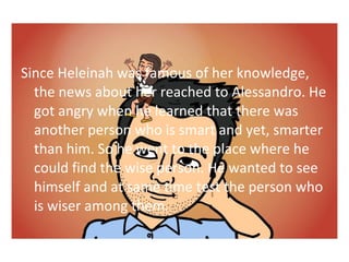 Since Heleinah was famous of her knowledge, 
the news about her reached to Alessandro. He 
got angry when he learned that there was 
another person who is smart and yet, smarter 
than him. So he went to the place where he 
could find the wise person. He wanted to see 
himself and at same time test the person who 
is wiser among them. 
 