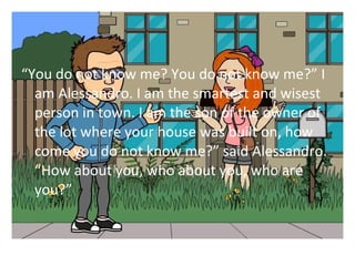 You do not know me? You do not know me? I 
am Alessandro. I am the smartest and wisest 
person in town. I am the son of the owner of 
the lot where your house was built on, how 
come you do not know me? said Alessandro. 
How about you, who about you, who are 
you? 
 