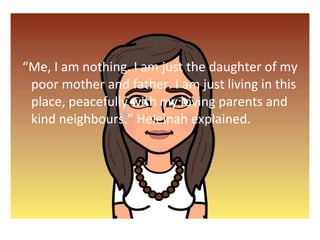 Me, I am nothing. I am just the daughter of my 
poor mother and father. I am just living in this 
place, peacefully with my loving parents and 
kind neighbours. Heleinah explained. 
 