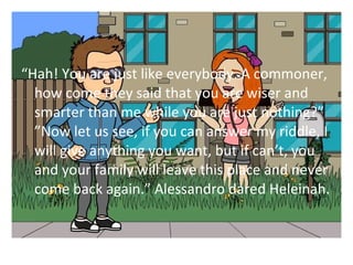 Hah! You are just like everybody. A commoner, 
how come they said that you are wiser and 
smarter than me while you are just nothing? 
Now let us see, if you can answer my riddle, I 
will give anything you want, but if cant, you 
and your family will leave this place and never 
come back again. Alessandro dared Heleinah. 
 