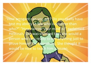 How arrogant can you get? Do you really have 
test my ability to see who is smarter than 
who? How narrow your mind is! exclaimed 
Heleinah. She was shocked that she would a 
person who was ready to bet anything just to 
prove himself for something. She thought it 
would be nice to teach him a lesson. 
 