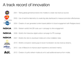 A track record of innovation 
2001 - Taking global gameshow brand onto mobiles to create new revenue sources 
2003 - Use o...
