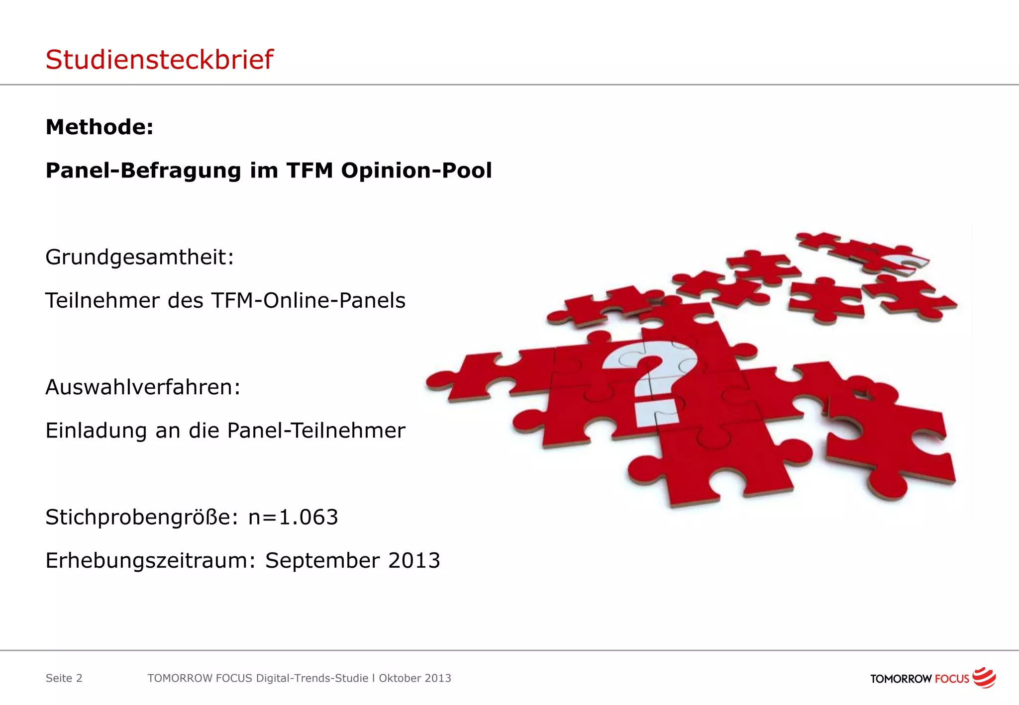Studiensteckbrief
Methode:

Panel-Befragung im TFM Opinion-Pool

Grundgesamtheit:
Teilnehmer des TFM-Online-Panels

Auswahlverfahren:
Einladung an die Panel-Teilnehmer

Stichprobengröße: n=1.063
Erhebungszeitraum: September 2013

Seite 2

TOMORROW FOCUS Digital-Trends-Studie l Oktober 2013

 