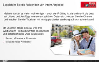 © 2014 Goldbach Audience Austria GmbH 2
Mal merkt man es mehr, mal weniger – doch der Frühling ist da und somit die Lust
auf Urlaub und Ausflüge in unserem schönen Österreich. Nutzen Sie die Chance
und machen Sie die Touristen mit richtig platzierter Werbung auf sich aufmerksam!
Begeistern Sie die Reisenden von Ihrem Angebot!
Mit unserem Reise Special wird Ihre
Werbung im Premium Umfeld an deutsche
und österreichische User ausgespielt:
/ Ressort «Reisen» auf focus.de
/ focus.de Reise-Newsletter
 