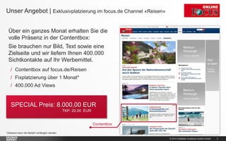 © 2014 Goldbach Audience Austria GmbH 3
Über ein ganzes Monat erhalten Sie die
volle Präsenz in der Contentbox:
Sie brauchen nur Bild, Text sowie eine
Zielseite und wir liefern Ihnen 400.000
Sichtkontakte auf Ihr Werbemittel.
*Zeitraum kann bei Bedarf verlängert werden.
Unser Angebot | Exklusivplatzierung im focus.de Channel «Reisen»
Contentbox
/ Contentbox auf focus.de/Reisen
/ Fixplatzierung über 1 Monat*
/ 400.000 Ad Views
SPECIAL Preis: 8.000,00 EUR
TKP: 20,00 EUR
 