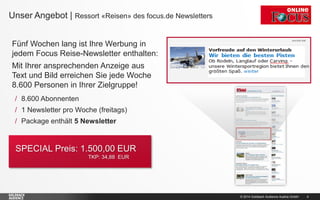 © 2014 Goldbach Audience Austria GmbH 4
Fünf Wochen lang ist Ihre Werbung in
jedem Focus Reise-Newsletter enthalten:
Mit Ihrer ansprechenden Anzeige aus
Text und Bild erreichen Sie jede Woche
8.600 Personen in Ihrer Zielgruppe!
Unser Angebot | Ressort «Reisen» des focus.de Newsletters
/ 8.600 Abonnenten
/ 1 Newsletter pro Woche (freitags)
/ Package enthält 5 Newsletter
SPECIAL Preis: 1.500,00 EUR
TKP: 34,88 EUR
 