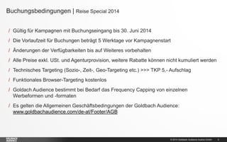 © 2014 Goldbach Audience Austria GmbH 5
/ Gültig für Kampagnen mit Buchungseingang bis 30. Juni 2014
/ Die Vorlaufzeit für Buchungen beträgt 5 Werktage vor Kampagnenstart
/ Änderungen der Verfügbarkeiten bis auf Weiteres vorbehalten
/ Alle Preise exkl. USt. und Agenturprovision, weitere Rabatte können nicht kumuliert werden
/ Technisches Targeting (Sozio-, Zeit-, Geo-Targeting etc.) >>> TKP 5,- Aufschlag
/ Funktionales Browser-Targeting kostenlos
/ Goldach Audience bestimmt bei Bedarf das Frequency Capping von einzelnen
Werbeformen und -formaten
/ Es gelten die Allgemeinen Geschäftsbedingungen der Goldbach Audience:
www.goldbachaudience.com/de-at/Footer/AGB
Buchungsbedingungen | Reise Special 2014
 