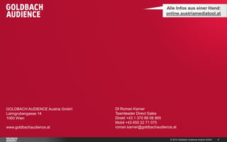 © 2014 Goldbach Audience Austria GmbH 6
GOLDBACH AUDIENCE Austria GmbH
Laimgrubengasse 14
1060 Wien
www.goldbachaudience.at
Alle Infos aus einer Hand:
online.austriamediatool.at
DI Roman Karner
Teamleader Direct Sales
Direkt +43 1 370 88 08 865
Mobil +43 650 22 71 075
roman.karner@goldbachaudience.at
 