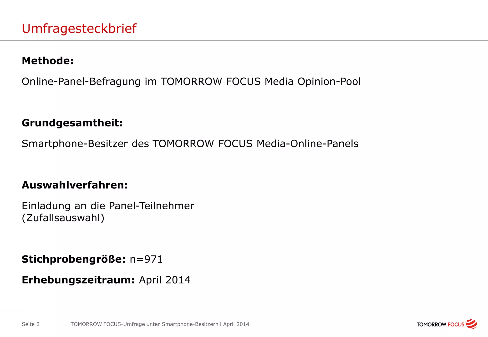 Umfragesteckbrief
Methode:
Online-Panel-Befragung im TOMORROW FOCUS Media Opinion-Pool
Grundgesamtheit:
Smartphone-Besitzer des TOMORROW FOCUS Media-Online-Panels
Auswahlverfahren:
Einladung an die Panel-Teilnehmer
(Zufallsauswahl)
Stichprobengröße: n=971
Erhebungszeitraum: April 2014
Seite 2 TOMORROW FOCUS-Umfrage unter Smartphone-Besitzern l April 2014
 