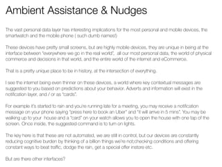 Ambient Assistance & Nudges 
The vast personal data layer has interesting implications for the most personal and mobile devices, the 
smartwatch and the mobile phone ( such dumb names!) 
! 
These devices have pretty small screens, but are highly mobile devices, they are unique in being at the 
interface between “everywhere we go in the real world”, all our most personal data, the world of physical 
commerce and decisions in that world, and the entire world of the internet and eCommerce. 
! 
That is a pretty unique place to be in history, at the intersection of everything. 
! 
I see the internet being even thinner on these devices, a world where key contextual messages are 
suggested to you based on predictions about your behavior. Adverts and information will exist in the 
notification layer, and / or as “cards”. 
! 
For example it’s started to rain and you’re running late for a meeting, you may receive a notification 
message on your phone saying “press here to book an Uber” and “it will arrive in 5 mins”. You may be 
walking up to your house and a “card” on your watch allows you to open the house with one tap of the 
screen. Once inside, the suggested command is to turn on lights. 
! 
The key here is that these are not automated, we are still in control, but our devices are constantly 
reducing cognitive burden by thinking of a billion things we’re not;checking conditions and offering 
constant ways to beat traffic, dodge the rain, get a special offer instore etc. 
! 
But are there other interfaces? 
! 
 