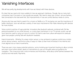 Vanishing Interfaces 
We will see pretty big developments with how we interact with these devices. 
! 
It’s clear that we need a bit more subtlety to how we approach interfaces, Google, like so many tech 
companies hasn’t focused on how people are people. We need to keep eye contact, remove barriers, 
feel connected to the real world first. But improvements in how we control devices needs to come. 
! 
Anyone who has ever tried to search for a movie on Netflix on a TV via typing can see the importance of 
better interfaces, soon we will see a variety of new input mechanisms that make interacting with devices 
far more intuitive. 
! 
Voice control could be of huge potential, innovations like bluetooth earbuds combined with Siri like 
personal assistant on our smart phones, or a voice type mechanism in our TV remote control, we will 
soon become used to using our voice to control. It’s hard to see how culture will respond to earbuds 
given how people currently feel with bluetooth headsets. 
! 
Hand movements - Whether it’s a leap motion sensor, a myo armband or gesture control via a motion 
sensor above screens, we’ll find an array of ways to make us feel more immersed in the internet and 
more aligned via our hand movements. 
! 
There are even more creepy potential solutions, some involving eye movement tracking to allow controls 
and even more further ahead, plenty of mechanisms to use our thoughts alone as guidance for 
navigation. This is become even more immersive and frictionless, what about other barriers between the 
physical and real world. Payments. 
! 
! 
 