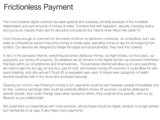 Frictionless Payment 
The move towards digital currency has been gradual and unsteady, primarily because of the incredible 
stakeholders and vast amounts of money at stake. Combine that with regulation, security, monetary policy 
and you’ve an industry that’s ripe for disruption,complacent but hard to enter. Much like cable TV. 
! 
I don’t know enough to comment on the merits of bitcoin vs electronic currencies, vs contactless, but I can 
state as a theoretical opinion that since money is merely data, spending money is ripe for re:imagining from 
scratch. Our devices are designed to bridge the digital and physical world, they have this covered. 
! 
In fact, in the pervasive internet, everything becomes digital,our money, our flight tickets, our bus pass, our 
passports, our money off coupons. So whatever we do remains in the digital domain can become information 
that lives within our smartphones and smartwatches. The pervasive internet will allow us to carry everything 
we need to get into any gig, on any bus, pay for stuff, and receive money off vouchers. It could allow for ultra 
quick ticketing, and ultra secure if Touch ID or equivalent was used. In theory even passports or health 
records would be held in the cloud and accessed securely. 
! 
Opening our mind to new thinking in money is fun, payments could be sent between people immediately and 
for free, currency exchange rates could be perfectly efficient,money off vouchers could be attributed to 
specific people, they could change value when spread to others, they could be time specific, sent our by 
iBeacon as you walked past. 
! 
We could track our expenditure with more precision, all purchases would be digital, receipts no longer printed 
but maintained on an app. It also helps micro-payments. 
! 
! 
 