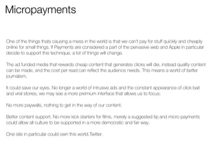 Micropayments 
One of the things thats causing a mess in the world is that we can’t pay for stuff quickly and cheaply 
online for small things. If Payments are considered a part of the pervasive web and Apple in particular 
decide to support this technique, a lot of things will change. 
! 
The ad funded media that rewards cheap content that generates clicks will die, instead quality content 
can be made, and the cost per read can reflect the audience needs. This means a world of better 
journalism. 
! 
It could save our eyes. No longer a world of intrusive ads and the constant appearance of click bait 
and viral stories, we may see a more premium interface that allows us to focus. 
! 
No more paywalls, nothing to get in the way of our content. 
! 
Better content support. No more kick starters for films, merely a suggested tip and micro payments 
could allow all culture to be supported in a more democratic and fair way. 
! 
One site in particular could own this world.Twitter. 
! 
! 
! 
 