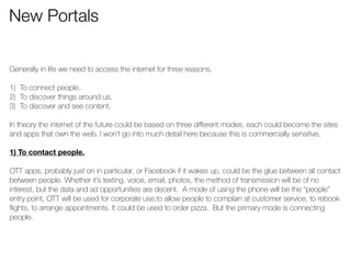 New Portals 
Generally in life we need to access the internet for three reasons. 
! 
1) To connect people. 
2) To discover things around us. 
3) To discover and see content. 
! 
In theory the internet of the future could be based on three different modes, each could become the sites 
and apps that own the web. I won’t go into much detail here because this is commercially sensitive. 
! 
1) To contact people. 
! 
OTT apps, probably just on in particular, or Facebook if it wakes up, could be the glue between all contact 
between people. Whether it’s texting, voice, email, photos, the method of transmission will be of no 
interest, but the data and ad opportunities are decent. A mode of using the phone will be the “people” 
entry point, OTT will be used for corporate use,to allow people to complain at customer service, to rebook 
flights, to arrange appointments. It could be used to order pizza. But the primary mode is connecting 
people. 
 