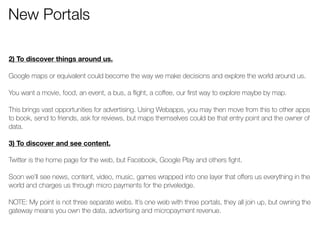 New Portals 
! 
2) To discover things around us. 
! 
Google maps or equivalent could become the way we make decisions and explore the world around us. 
! 
You want a movie, food, an event, a bus, a flight, a coffee, our first way to explore maybe by map. 
! 
This brings vast opportunities for advertising. Using Webapps, you may then move from this to other apps 
to book, send to friends, ask for reviews, but maps themselves could be that entry point and the owner of 
data. 
! 
3) To discover and see content. 
! 
Twitter is the home page for the web, but Facebook, Google Play and others fight. 
! 
Soon we’ll see news, content, video, music, games wrapped into one layer that offers us everything in the 
world and charges us through micro payments for the priveledge. 
! 
NOTE: My point is not three separate webs. It’s one web with three portals, they all join up, but owning the 
gateway means you own the data, advertising and micropayment revenue. 
 