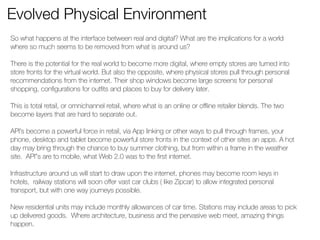 Evolved Physical Environment 
So what happens at the interface between real and digital? What are the implications for a world 
where so much seems to be removed from what is around us? 
! 
There is the potential for the real world to become more digital, where empty stores are turned into 
store fronts for the virtual world. But also the opposite, where physical stores pull through personal 
recommendations from the internet. Their shop windows become large screens for personal 
shopping, configurations for outfits and places to buy for delivery later. 
! 
This is total retail, or omnichannel retail, where what is an online or offline retailer blends. The two 
become layers that are hard to separate out. 
! 
API’s become a powerful force in retail, via App linking or other ways to pull through frames, your 
phone, desktop and tablet become powerful store fronts in the context of other sites an apps. A hot 
day may bring through the chance to buy summer clothing, but from within a frame in the weather 
site. API”s are to mobile, what Web 2.0 was to the first internet. 
! 
Infrastructure around us will start to draw upon the internet, phones may become room keys in 
hotels, railway stations will soon offer vast car clubs ( like Zipcar) to allow integrated personal 
transport, but with one way journeys possible. 
! 
New residential units may include monthly allowances of car time. Stations may include areas to pick 
up delivered goods. Where architecture, business and the pervasive web meet, amazing things 
happen. 
! 
! 
 