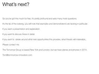 What’s next? 
So you’ve got this much for free, it’s pretty profound and asks many more questions. 
! 
It’s the tip of the iceberg, you will note that examples and demonstrations are lacking in particular. 
! 
If you want a presentation and explanation. 
! 
If you want to discuss these in detail. 
! 
If you want to ideate around what new opportunities this provides, what threats will materialize,. 
! 
Please contact me. 
! 
The Tomorrow Group is based New York and London, but we have planes and phones in 2014. 
! 
Tom@tommorrow-innovation.com 
! 
! 
 