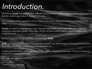 Introduction. ! 
Identifying trends has always been difficult, but the rampant and accelerating pace of change in 
the the current age makes it harder than ever. 
! 
Any snapshot of this moment in time is likely to be a blur of movement & immediately out of 
date. 
! 
Trends are hard to separate from fads, they are impossible to act upon, they don’t allow for 
building sustainable growth, they offer a flicker of illumination, not the need for continuous 
enlightenment. 
! 
So the Tomorrow Group develops and leverages Shifts. 
! 
Shifts are multi year changes in how people behave, how technology is changing this behavior , 
they offer a more firm platforms to base decisions on. 
! 
I hope you enjoy them, shifts are living, evolving, they blend and separate, I’d love to hear any 
feedback on any part of these. 
! 
Tom Goodwin - September 8th 2014. 
Founder 
Tomorrow Group 
tom@tomorrow-innovation.com 
 