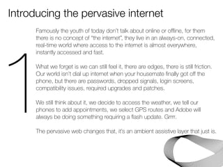 Introducing the pervasive internet 
Famously the youth of today don’t talk about online or offline, for them 
there is no concept of “the internet”, they live in an always-on, connected, 
real-time world where access to the internet is almost everywhere, 
instantly accessed and fast. 
! 
What we forget is we can still feel it, there are edges, there is still friction. 
Our world isn’t dial up internet when your housemate finally got off the 
phone, but there are passwords, dropped signals, login screens, 
compatibility issues, required upgrades and patches. 
! 
We still think about it, we decide to access the weather, we tell our 
phones to add appointments, we select GPS routes and Adobe will 
always be doing something requiring a flash update. Grrrr. 
! 
The pervasive web changes that, it’s an ambient assistive layer that just is. 
! 1 
 