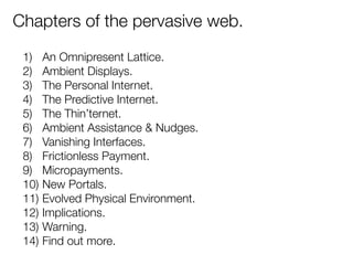 Chapters of the pervasive web. 
1) An Omnipresent Lattice. 
2) Ambient Displays. 
3) The Personal Internet. 
4) The Predictive Internet. 
5) The Thin’ternet. 
6) Ambient Assistance & Nudges. 
7) Vanishing Interfaces. 
8) Frictionless Payment. 
9) Micropayments. 
10) New Portals. 
11) Evolved Physical Environment. 
12) Implications. 
13) Warning. 
14) Find out more. 
 