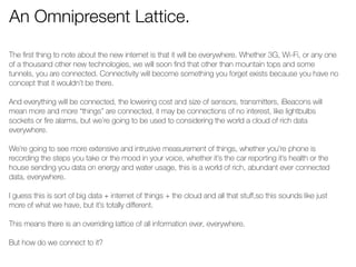 An Omnipresent Lattice. 
The first thing to note about the new internet is that it will be everywhere. Whether 3G, Wi-Fi, or any one 
of a thousand other new technologies, we will soon find that other than mountain tops and some 
tunnels, you are connected. Connectivity will become something you forget exists because you have no 
concept that it wouldn’t be there. 
! 
And everything will be connected, the lowering cost and size of sensors, transmitters, iBeacons will 
mean more and more “things” are connected, it may be connections of no interest, like lightbulbs 
sockets or fire alarms, but we’re going to be used to considering the world a cloud of rich data 
everywhere. 
! 
We’re going to see more extensive and intrusive measurement of things, whether you’re phone is 
recording the steps you take or the mood in your voice, whether it’s the car reporting it’s health or the 
house sending you data on energy and water usage, this is a world of rich, abundant ever connected 
data, everywhere. 
! 
I guess this is sort of big data + internet of things + the cloud and all that stuff,so this sounds like just 
more of what we have, but it’s totally different. 
! 
This means there is an overriding lattice of all information ever, everywhere. 
! 
But how do we connect to it? 
! 
! 
 