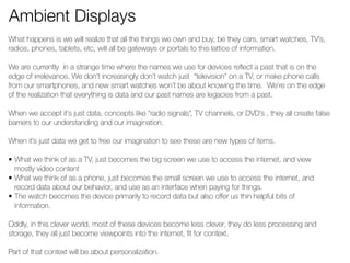 Ambient Displays 
What happens is we will realize that all the things we own and buy, be they cars, smart watches, TV’s, 
radios, phones, tablets, etc, will all be gateways or portals to this lattice of information. 
! 
We are currently in a strange time where the names we use for devices reflect a past that is on the 
edge of irrelevance. We don’t increasingly don’t watch just “television” on a TV, or make phone calls 
from our smartphones, and new smart watches won’t be about knowing the time. We’re on the edge 
of the realization that everything is data and our past names are legacies from a past. 
! 
When we accept it’s just data, concepts like “radio signals”, TV channels, or DVD’s , they all create false 
barriers to our understanding and our imagination. 
! 
When it’s just data we get to free our imagination to see these are new types of items. 
! 
• What we think of as a TV, just becomes the big screen we use to access the internet, and view 
mostly video content 
• What we think of as a phone, just becomes the small screen we use to access the internet, and 
record data about our behavior, and use as an interface when paying for things. 
• The watch becomes the device primarily to record data but also offer us thin helpful bits of 
information. 
! 
Oddly, in this clever world, most of these devices become less clever, they do less processing and 
storage, they all just become viewpoints into the internet, fit for context. 
! 
Part of that context will be about personalization. 
! 
 