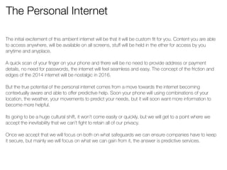 The Personal Internet 
The initial excitement of this ambient internet will be that it will be custom fit for you. Content you are able 
to access anywhere, will be available on all screens, stuff will be held in the ether for access by you 
anytime and anyplace. 
! 
A quick scan of your finger on your phone and there will be no need to provide address or payment 
details, no need for passwords, the internet will feel seamless and easy. The concept of the friction and 
edges of the 2014 internet will be nostalgic in 2016. 
! 
But the true potential of the personal internet comes from a move towards the internet becoming 
contextually aware and able to offer predictive help. Soon your phone will using combinations of your 
location, the weather, your movements to predict your needs, but it will soon want more information to 
become more helpful. 
! 
Its going to be a huge cultural shift, it won’t come easily or quickly, but we will get to a point where we 
accept the inevitability that we can’t fight to retain all of our privacy. 
! 
Once we accept that we will focus on both on what safeguards we can ensure companies have to keep 
it secure, but mainly we will focus on what we can gain from it, the answer is predictive services. 
! 
 