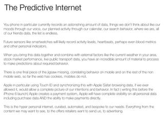 The Predictive Internet 
You phone in particular currently records an astonishing amount of data, things we don’t think about like our 
moods through our voice, our planned activity through our calendar, our search behavior, where we are, all 
of our friends data, the list is endless. 
! 
Future sensors like smartwatches will likely record activity levels, heartbeats, perhaps even blood metrics 
and other personal indicators. 
! 
When you bring this data together and combine with external factors like the current weather in your area, 
stock market performance, live public transport data, you have an incredible amount of material to process 
to make predictions about required behavior. 
! 
There is one final piece of the jigsaw missing, correlating behavior on mobile and on the rest of the non 
mobile web, so far the web has cookies, mobiles do not. 
Apple in particular using Touch ID and synchronizing this with Apple Safari browsing data, if we ever 
allowed it, would allow a complete picture of our intentions and behavior. In fact ( writing this before the 
iPhone 6 launch) Apple creates a payment system, Apple will have complete visibility on all personal data 
including purchase data AND the ability to make payments directly. 
! 
This is the hyper personal internet, curated, automated, and bespoke to our needs. Everything from the 
content we may want to see, to the offers retailers want to send us, to advertising. 
 