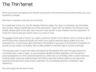 The Thin’ternet 
When your phone and laptops and all other entry points to the internet know everything about you, your 
experience changes. 
! 
Not only is it seamless and easy, but it’s thinner. 
! 
It’s a weird way to look at it, but the desktop internet is deep. You view it in a browser, go into articles, 
click on links, these currently take you further and further “down into” the internet. You end up in ever 
smaller, deeper parts of the web, each become more specific to your interests, but less expansive. To 
move from area to area you have to return up a level or more. 
! 
The current mobile web is thinner, you select a personal “portal” to the internet ( which is what an app is) 
and this becomes a personal facade onto which your specific personal data is pulled up to and 
projected onto. It may be your flight information, the weather in you area, it’s the perfect combination of 
specific to your needs, but shallow. But the killer problem is that each app is not yet connected. 
! 
The pervasive web, it’s personal nature and advances like Applinks will mean that apps become a 
connected web, a web of apps, so your browsing will allow shallow exploration, but moving from 
personal experience to other personal experiences. What sets out as finding a film to watch becomes 
booking tickets, becomes sharing tickets with friends, becomes finding a place to eat, becomes 
booking a spot becomes using a map to get there. It’s a constantly personal, constantly in app 
experience. 
! 
But some apps can be even thinner. 
! 
 