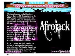 ● Afrojack (nacido en Spijkenisse,
Países Bajos, el 9 de septiembre de
1987), cuyo verdadero nombre es
Nick Van de Wall, es un disc jockey
y productor discográfico de música
house.
● Afrojack comenzó muy temprano
para sumergirse en la música: a los
5 años comenzó a aprender a tocar
el piano. Más tarde, durante sus
estudios, dedicó la mayor parte de
su tiempo a escuchar todo tipo de
música. Más tarde se dirigió a la
creación musical electrónica.
● A los 11 años, Afrojack empieza a
utilizar el software FruityLoops,
ahora llamado FL Studio. A partir de
ese momento, y con el paso de los
años aprenderá a dominar FL
Studio, el cual sigue usando hoy en
día.
 