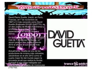 ● David Pierre Guetta, (nació. en París,
Francia), (el 7 de noviembre de
1967),2 3 más conocido como David
Guetta (Estilizado DΛVΙD GUΕΤΤΛ), es
un disc jockey de Música Electrónica y
productor discográfico francés,
especializado en sonido House y
Dance.
● En toda su carrera artística ha vendido
más de 7,2 millones de discos, un
récord para un disc jockey,4 siendo
2010 el año en el que vendió más
discos.
● Actualmente, Guetta es uno de los
productores de música más cotizados,
ubicándose en el año 2012 como el
cuarto mejor DJ del mundo según la
encuesta anual que realiza la revista
DJmag5 6 tras haber trabajado con
una variedad de artistas de música pop
y hip hop.
 