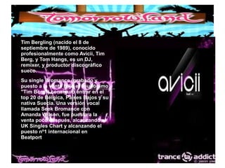 ● Tim Bergling (nacido el 8 de
septiembre de 1989), conocido
profesionalmente como Avicii, Tim
Berg, y Tom Hangs, es un DJ,
remixer, y productor discográfico
sueco.
● Su single Bromance (grabado y
puesto a la venta bajo el seudónimo
"Tim Berg") consiguió entrar en el
top 20 de Bélgica, Países Bajos y su
nativa Suecia. Una versión vocal
llamada Seek Bromance con
Amanda Wilson, fue puesta a la
venta poco después, alcanzando el
UK Singles Chart y alcanzando el
puesto nº1 internacional en
Beatport.
 