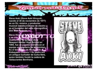 ● Steve Aoki (Steve Aoki Hiroyuki,
nacido el 30 de noviembre de 1977)
es un DJ, músico, y productor
musical estadounidense de electro y
es el fundador del sello discográfico
Dim Mak Records.
● Steve Hiroyuki Aoki nació en Miami
y se crio en Newport Beach
(California). Se graduó de la
Newport Harbor High School en
1995, fue un jugador estrella en el
equipo universitario de bádminton.
Es el tercer hijo de Rocky Aoki y
Kobayashi Chizuru.1 Su padre era
un antiguo luchador de lucha libre,
quien también fundó la cadena de
restaurantes Benihana.
 