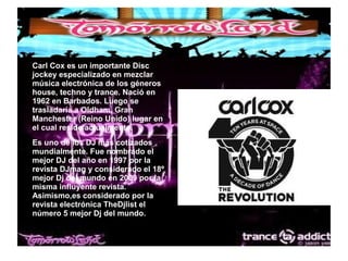 ● Carl Cox es un importante Disc
jockey especializado en mezclar
música electrónica de los géneros
house, techno y trance. Nació en
1962 en Barbados. Luego se
trasladaría a Oldham, Gran
Manchester (Reino Unido) lugar en
el cual reside actualmente.
● Es uno de los DJ más cotizados
mundialmente. Fue nombrado el
mejor DJ del año en 1997 por la
revista DJmag y considerado el 18º
mejor Dj del mundo en 2009 por la
misma influyente revista.
Asimismo,es considerado por la
revista electrónica TheDjlist el
número 5 mejor Dj del mundo.
 