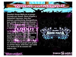 ● Swedish House Mafia es un grupo
formado por Axwell, Steve Angello y
Sebastian Ingrosso, tres disc
jockeys y productores discográficos
que residen en Estocolmo (Suecia).
En 2012, el grupo anunció a través
de su propio sitio web su última gira
y separación.
● La formación se dio a conocer en
mayo de 2010 con la publicación de
su primer sencillo, One (Your
Name), que fue un éxito de ventas
en Europa. Su buena aceptación
hizo que la discográfica EMI firmara
un acuerdo con el grupo para grabar
su primer disco, Until One, que salió
a la venta el 25 de octubre del
mismo año.
 