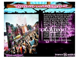● El evento más reciente tuvo lugar
entre el 27 y 29 de julio del 2012,
donde actuaron Afrojack, Alesso,
Carl Cox, Paul Van Dyk, Kylie
Minogue, Basto, Swedish House
Mafia, Yves V, Avicii, Fatboy Slim,
Chuckie, Hardwell, David Guetta,
Steve Aoki, Sidney Samson, NERVO,
Dimitri Vegas & Like Mike, Skrillex y
Laidback Luke, entre otros. Lo
magico de este festival es que tiene
una gran variedad de géneros
dentro de la música electrónica.
 