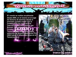 ●
El evento se realiza anualmente
desde 2005, en el verano en el auge
de Schorre de dominio desde el
principio y podía contar con la
presencia de los mejores DJs
internacionales como Armin van
Buuren, David Guetta, Ferry
Corsten, Bob Sinclar. En
Tomorrowland existe una amplia
selección de música electrónica. En
2006 había 10 diferentes áreas en el
Tomorrowland.
 