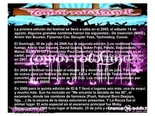 ● La primera edición del festival se llevó a cabo en el 2005, el sábado 14 de
agosto. Algunos grandes nombres fueron los siguientes:. De inserción (MIKE),
Armin Van Buuren, Fijneman Cor, Deruyter Yves, Technoboy, Coone.
● El Domingo, 30 de julio de 2006 fue la segunda edición. Los nombres famosos
fueron: Armin Van Buuren, David Guetta, Baker Fred, Pelele, Despiadado,
Marco Bailey El DJ y productor Paul Oakenfold también fue anunciado en el
cartel, pero canceló en el último momento, era Madonna.En la tercera edición
en 2007, el festival lleno de los dos primeros días. Se continuó el sábado 28 y
domingo 29 de julio.
● En 2008 el festival tuvo lugar el sábado 26 y domingo 27 de julio. Fue elegido
de nuevo para un festival de dos días. En la 4 ª edición de Tomorrowland
convirtió por primera vez, más de 100 DJs. Los viajeros han aumentado por
primera vez en 50000.
● En 2009 para la quinta edición de ID & T llevó a lugares aún más, una de esquí,
y mucho más. Sun ha incluido un "Me encanta la década de los 90", el
escenario, donde los nombres de famosos (Push, Natural Born Deejays,
faja, ...) de la escena de la danza estuvieron presentes. Y La Rocca fue el
primer lugar. El acto especial en el escenario principal fue Moby.
Tomorrowland 2009 tuvo lugar el Sábado, 25 de julio y el domingo, 26 de julio y
atrajo a 80000 personas.
 