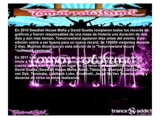 ● En 2010 Swedish House Mafia y David Guetta rompieron todos los récords de
gráficos y fueron responsables de una masa de histeria una duración de dos
días y aún más tiempo. Tomorrowland agotaron días antes del evento. Esta
edición volvió a ser bueno para un nuevo récord, de 120000 visitantes durante
2 días. Muchos dicen que en esta edición de la 'Tomorrowland locura
"realmente comenzó".
● En 2011 sólo unos días después de la pre-venta oficial de entradas dieron
inicio a Tomorrowland está completamente vendido. Tomorrowland ahora
cuenta con 3 días de fiesta en lugar de 2 y tenía más de 180000 visitantes.
David Guetta, Swedish House Mafia, Avicii, Tiësto, de 2manydj, Carl Cox, Paul
van Dyk, Tensnake, Laidback Luke, Brodinski, Jeugd De Van Tegenwoordig y
docenas de otros se están realizando.
 