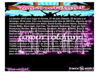 ● La edición 2012 tuvo lugar el viernes, 27 de julio Sábado, 28 de julio y el
domingo, 29 de julio. Con una impresionante lista de 400 DJs, algunos de los
nombres mas conocidos son Avicii, David Guetta, Calvin Harris, Swedish
House Mafia, Steve Aoki, Carl Cox, The Bloody Beetroots, Paul van Dyk,
Pendulum, Skrillex, Martin Solveig, Hardwell, Afrojack, NERVO, Yves V, etc. .
Debido al enorme éxito de Tomorrowland y el hecho de que se trata de un
festival belga, ID & T decidió dar una oportunidad exclusiva de los belgas con
una pre-venta (72000 de las 180000 entradas) el sábado, 24 de marzo. En
menos de un día, todas las entradas se agotaron y en algunos momentos hubo
250000 personas en la lista de espera en línea. La venta para el resto del
mundo comenzó el sábado 7 de abril a las 11h. En menos de 2 horas, los otros
112000 entradas se agotaron. Todos los asistentes afirmaron que no fue fácil
conseguir la entrada debido a la gran demanda, y a su costo no muy elevado,
pero en estos tiempos de crisis es muy dificil de amortizar posteriormente,
pero afirmaron que valió la pena.
 