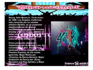● Sonny John Moore (n. 15 de enero
de 1988, Los Ángeles, California)
más conocido por su nombre
artístico Skrillex, es un productor
estadounidense de música
electrónica de los géneros dubstep,
brostep y electro house, además de
haber sido vocalista de la banda de
post-hardcore From First to Last,
entre los años 2004 y 2007.
● Como productor, destaca la
implementación de Ableton Live. En
noviembre del 2011, Skrillex fue
nominado a cinco categorías de los
Premios Grammy, de los cuales
ganó tres, Mejor Remix por
«Cinema» de Benny Benassi, Mejor
Grabación de Dance por «Scary
Monsters and Nice Sprites» y Mejor
Álbum.
 